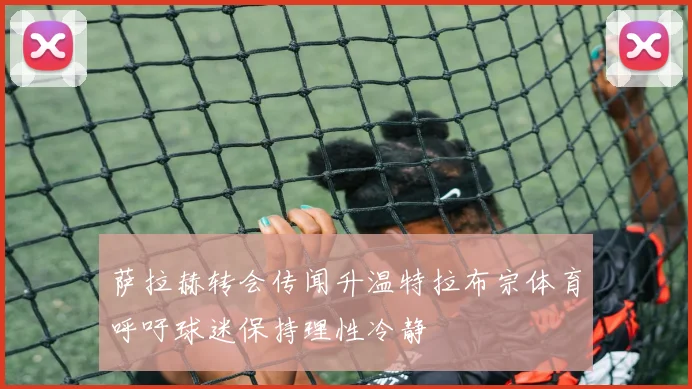萨拉赫转会传闻升温特拉布宗体育呼吁球迷保持理性冷静