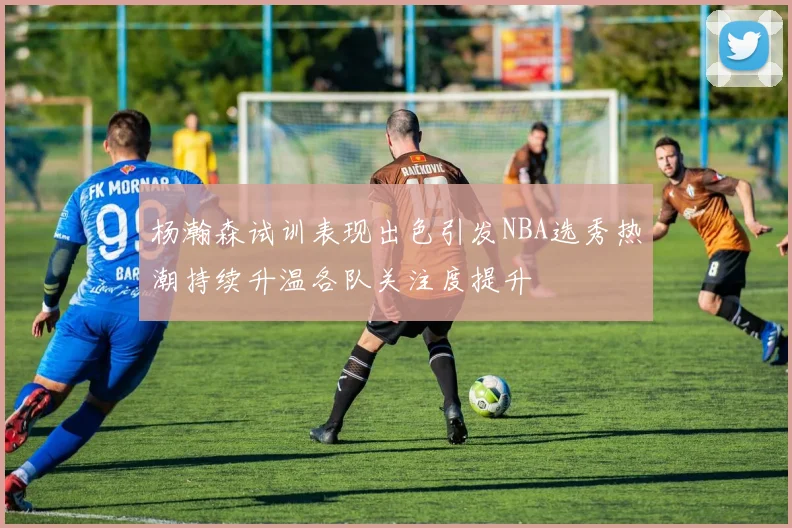 杨瀚森试训表现出色引发NBA选秀热潮持续升温各队关注度提升