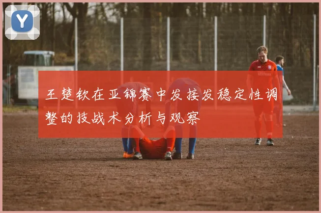 王楚钦在亚锦赛中发接发稳定性调整的技战术分析与观察