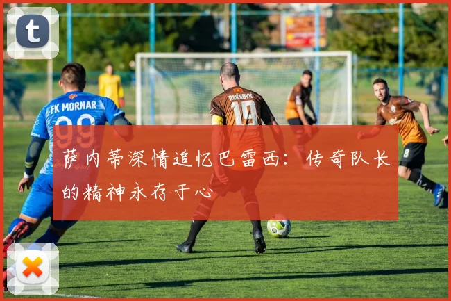 萨内蒂深情追忆巴雷西：传奇队长的精神永存于心