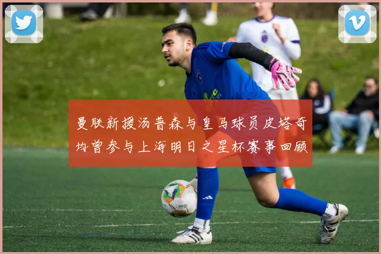 曼联新援汤普森与皇马球员皮塔奇均曾参与上海明日之星杯赛事回顾